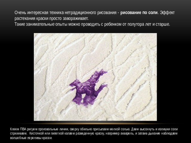 Очень интересная техника нетрадиционного рисования - рисование по соли . Эффект растекания краски просто завораживает. Такие занимательные опыты можно проводить с ребенком от полутора лет и старше. Клеем ПВА рисуем произвольные линии, сверху обильно присыпаем мелкой солью. Даем высохнуть и излишки соли стряхиваем. Кисточкой или пипеткой капаем разведенную краску, например акварель, и затаив дыхание наблюдаем волшебные переливы краски. 