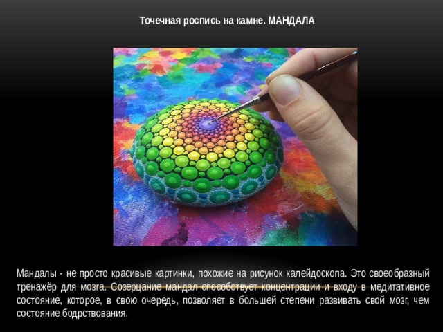 Точечная роспись на камне. МАНДАЛА Мандалы - не просто красивые картинки, похожие на рисунок калейдоскопа. Это своеобразный тренажёр для мозга. Созерцание мандал способствует концентрации и входу в медитативное состояние, которое, в свою очередь, позволяет в большей степени развивать свой мозг, чем состояние бодрствования. 