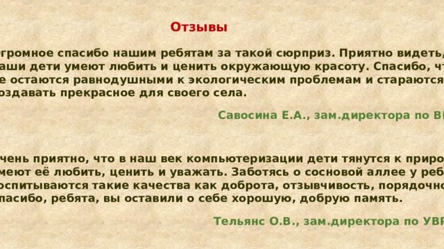 Отзывы  Огромное спасибо нашим ребятам за такой сюрприз. Приятно видеть, что наши дети умеют любить и ценить окружающую красоту. Спасибо, что не остаются равнодушными к экологическим проблемам и стараются создавать прекрасное для своего села.  Савосина Е.А., зам.директора по ВР Очень приятно, что в наш век компьютеризации дети тянутся к природе, умеют её любить, ценить и уважать. Заботясь о сосновой аллее у ребят воспитываются такие качества как доброта, отзывчивость, порядочность. Спасибо, ребята, вы оставили о себе хорошую, добрую память.  Тельянс О.В., зам.директора по УВР 