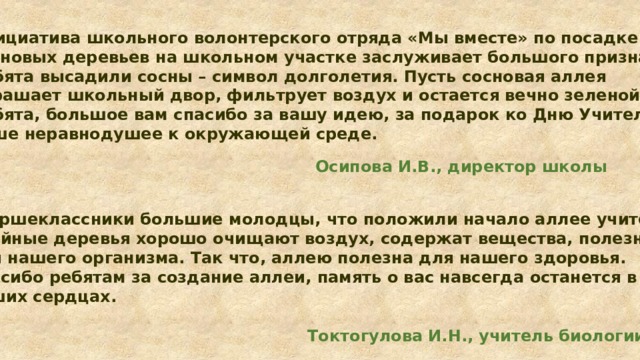 Инициатива школьного волонтерского отряда «Мы вместе» по посадке сосновых деревьев на школьном участке заслуживает большого признания. Ребята высадили сосны – символ долголетия. Пусть сосновая аллея украшает школьный двор, фильтрует воздух и остается вечно зеленой. Ребята, большое вам спасибо за вашу идею, за подарок ко Дню Учителя, за ваше неравнодушее к окружающей среде.  Осипова И.В., директор школы Старшеклассники большие молодцы, что положили начало аллее учителей. Хвойные деревья хорошо очищают воздух, содержат вещества, полезные для нашего организма. Так что, аллею полезна для нашего здоровья. Спасибо ребятам за создание аллеи, память о вас навсегда останется в наших сердцах.   Токтогулова И.Н., учитель биологии 