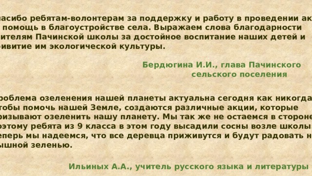 Спасибо ребятам-волонтерам за поддержку и работу в проведении акции, за помощь в благоустройстве села. Выражаем слова благодарности учителям Пачинской школы за достойное воспитание наших детей и привитие им экологической культуры. Бердюгина И.И., глава Пачинского  сельского поселения Проблема озеленения нашей планеты актуальна сегодня как никогда. Чтобы помочь нашей Земле, создаются различные акции, которые призывают озеленить нашу планету. Мы так же не остаемся в стороне, поэтому ребята из 9 класса в этом году высадили сосны возле школы. Теперь мы надеемся, что все деревца приживутся и будут радовать нас пышной зеленью.  Ильиных А.А., учитель русского языка и литературы 