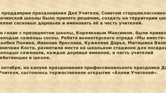 В преддверии празднования Дня Учителя, Советом старшеклассников Пачинской школы было принято решение, создать на территории школы аллею сосновых деревьев и именовать её в честь учителей.  Во главе с президентом школы, Корляковым Максимом, были привезены молодые саженцы сосны. Ребята волонтерского отряда «Мы вместе» Долбня Полина, Иванова Ярослава, Кужелева Дарья, Митяшина Валерия, Ганечкин Костя, разметили место на школьном стадионе для посадки 13 молодых саженцев, каждое деревце именное, в честь учителей работающих в школе.  4 октября, на кануне празднования профессионального праздника Дня  Учителя, состоялось торжественное открытие «Аллеи Учителей».  