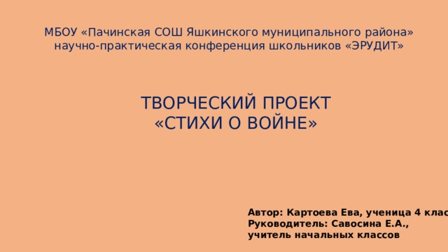 МБОУ «Пачинская СОШ Яшкинского муниципального района» научно-практическая конференция школьников «ЭРУДИТ» ТВОРЧЕСКИЙ ПРОЕКТ «СТИХИ О ВОЙНЕ» Автор: Картоева Ева, ученица 4 класса Руководитель: Савосина Е.А., учитель начальных классов 