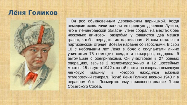 Лёня Голиков  О н рос обыкновенным деревенским парнишкой. Когда немецкие захватчики заняли его родную деревню Лукино, что в Ленинградской области, Леня собрал на местах боев несколько винтовок, раздобыл у фашистов два мешка гранат, чтобы передать их партизанам. И сам остался в партизанском отряде. Воевал наравне со взрослыми. В свои 10 с небольшим лет Леня в боях с оккупантами лично уничтожил 78 немецких солдат и офицеров, подорвал 9 автомашин с боеприпасами. Он участвовал в 27 боевых операциях, взрыве 2 железнодорожных и 12 шоссейных мостов. 15 августа 1942 г. юный партизан взорвал немецкую легковую машину, в которой находился важный гитлеровский генерал. Погиб Леня Голиков весной 1943 г. в неравном бою. Посмертно ему присвоено звание Героя Советского Союза. 