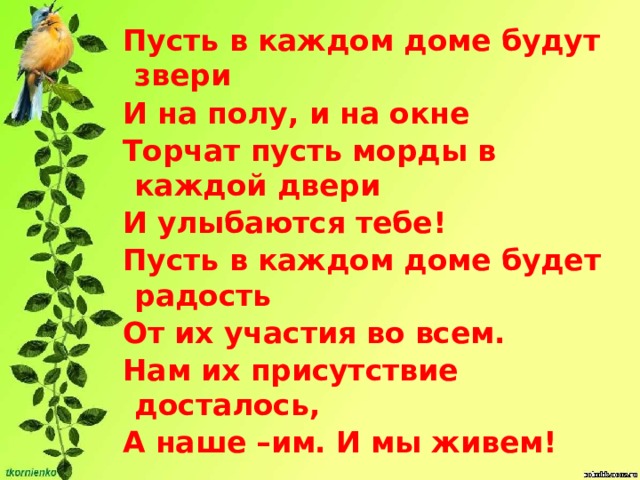 Пусть в каждом доме будут звери И на полу, и на окне Торчат пусть морды в каждой двери И улыбаются тебе! Пусть в каждом доме будет радость От их участия во всем. Нам их присутствие досталось, А наше –им. И мы живем! 