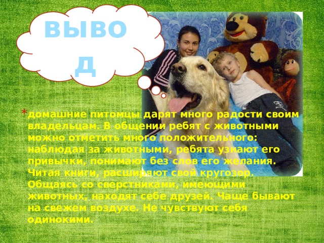 вывод домашние питомцы дарят много радости своим владельцам. В общении ребят с животными можно отметить много положительного: наблюдая за животными, ребята узнают его привычки, понимают без слов его желания. Читая книги, расширяют свой кругозор. Общаясь со сверстниками, имеющими животных, находят себе друзей. Чаще бывают на свежем воздухе. Не чувствуют себя одинокими. 