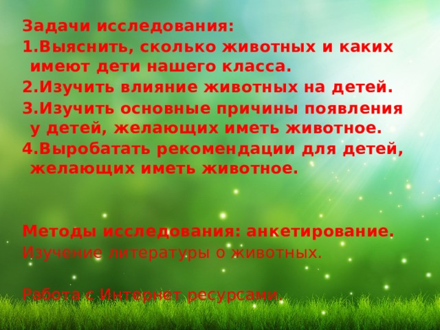 Задачи исследования: 1.Выяснить, сколько животных и каких имеют дети нашего класса. 2.Изучить влияние животных на детей. 3.Изучить основные причины появления у детей, желающих иметь животное. 4.Выробатать рекомендации для детей, желающих иметь животное.   Методы исследования: анкетирование. Изучение литературы о животных. Работа с Интернет ресурсами. 