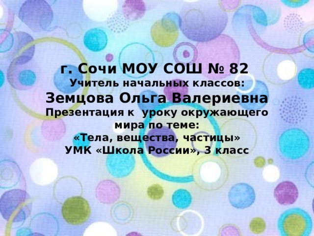 г. Сочи МОУ СОШ № 82 Учитель начальных классов: Земцова Ольга Валериевна Презентация к уроку окружающего мира по теме: «Тела, вещества, частицы» УМК «Школа России», 3 класс 
