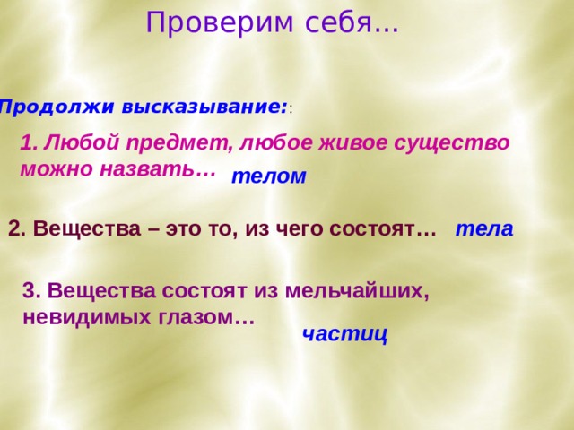 Проверим себя... Продолжи высказывание: : 1. Любой предмет, любое живое существо можно назвать… телом 2. Вещества – это то, из чего состоят…  тела 3. Вещества состоят из мельчайших, невидимых глазом… частиц 