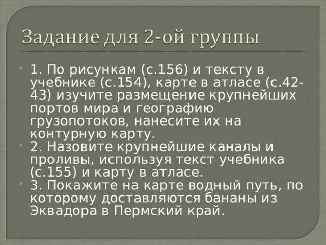 1. По рисункам (с.156) и тексту в учебнике (с.154), карте в атласе (с.42-43) изучите размещение крупнейших портов мира и географию грузопотоков, нанесите их на контурную карту. 2. Назовите крупнейшие каналы и проливы, используя текст учебника (с.155) и карту в атласе. 3. Покажите на карте водный путь, по которому доставляются бананы из Эквадора в Пермский край. 