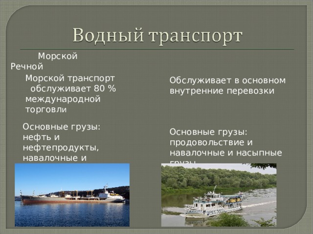  Морской Речной Морской транспорт обслуживает 80 % международной торговл и Обслуживает в основном внутренние перевозки Основные грузы: нефть и нефтепродукты, навалочные и насыпные грузы, контейнеры. Основные грузы: продовольствие и навалочные и насыпные грузы 
