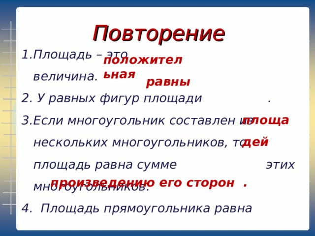 Повторение Площадь – это величина.  У равных фигур площади . Если многоугольник составлен из нескольких многоугольников, то площадь равна сумме этих многоугольников. 4. Площадь прямоугольника равна   положительная  равны площадей произведению его сторон . 