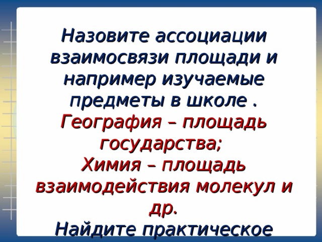 Назовите ассоциации взаимосвязи площади и например изучаемые предметы в школе . География – площадь государства; Химия – площадь взаимодействия молекул и др. Найдите практическое применение формул площадей простых фигур. 