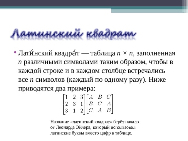 Лати́нский квадра́т — таблица n × n , заполненная n различными символами таким образом, чтобы в каждой строке и в каждом столбце встречались все n символов (каждый по одному разу). Ниже приводятся два примера: Название «латинский квадрат» берёт начало от Леонарда Эйлера, который использовал латинские буквы вместо цифр в таблице. 