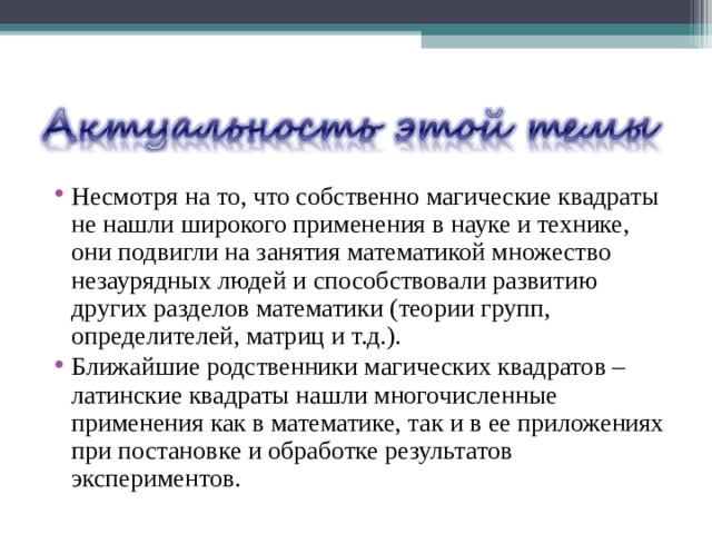 Несмотря на то, что собственно магические квадраты не нашли широкого применения в науке и технике, они подвигли на занятия математикой множество незаурядных людей и способствовали развитию других разделов математики (теории групп, определителей, матриц и т.д.). Ближайшие родственники магических квадратов – латинские квадраты нашли многочисленные применения как в математике, так и в ее приложениях при постановке и обработке результатов экспериментов. 