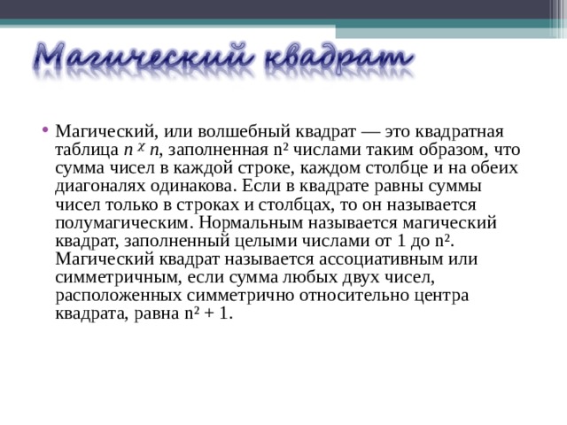 Магический, или волшебный квадрат — это квадратная таблица n ᵡ n , заполненная n² числами таким образом, что сумма чисел в каждой строке, каждом столбце и на обеих диагоналях одинакова. Если в квадрате равны суммы чисел только в строках и столбцах, то он называется полумагическим. Нормальным называется магический квадрат, заполненный целыми числами от 1 до n². Магический квадрат называется ассоциативным или симметричным, если сумма любых двух чисел, расположенных симметрично относительно центра квадрата, равна n² + 1. 