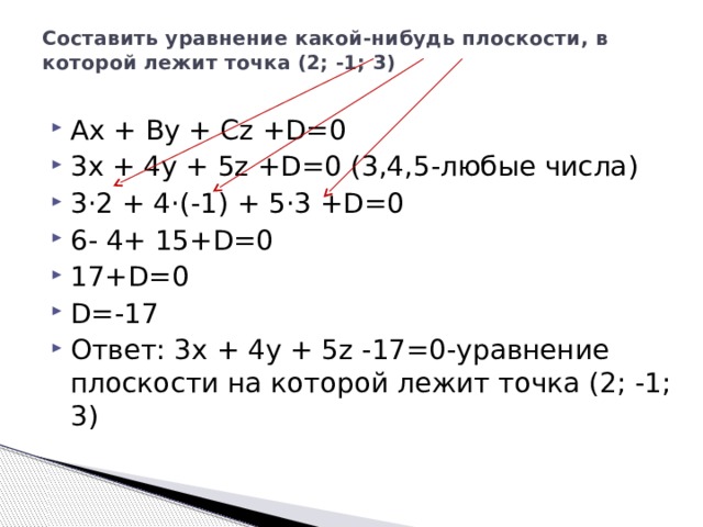 Составить уравнение какой-нибудь плоскости, в которой лежит точка (2; -1; 3)   Ax + By + Cz +D=0 3x + 4y + 5z +D=0 (3,4,5-любые числа) 3·2 + 4·(-1) + 5·3 +D=0 6- 4+ 15+D=0 17+D=0 D=-17 Ответ: 3x + 4y + 5z -17=0-уравнение плоскости на которой лежит точка (2; -1; 3) 