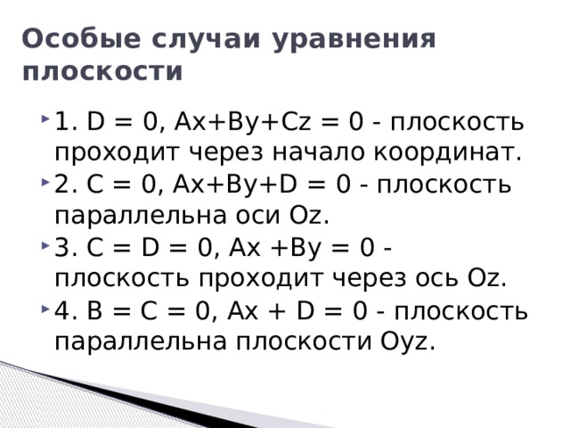 Особые случаи уравнения плоскости 1. D = 0, Ax+By+Cz = 0 - плоскость проходит через начало координат. 2. C = 0, Ax+By+D = 0 - плоскость параллельна оси Oz. 3. C = D = 0, Ax +By = 0 - плоскость проходит через ось Oz. 4. B = C = 0, Ax + D = 0 - плоскость параллельна плоскости Oyz. 