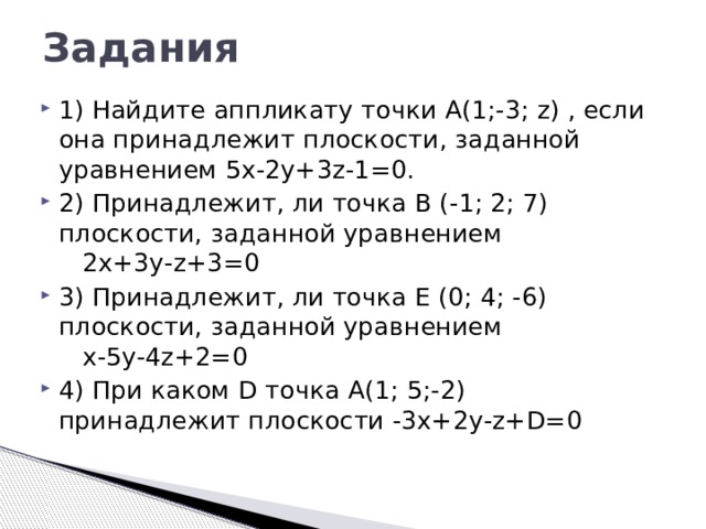 Задания 1) Найдите аппликату точки А(1;-3; z) , если она принадлежит плоскости, заданной уравнением 5х-2у+3z-1=0. 2) Принадлежит, ли точка В (-1; 2; 7) плоскости, заданной уравнением 2х+3у-z+3=0 3) Принадлежит, ли точка Е (0; 4; -6) плоскости, заданной уравнением х-5у-4z+2=0 4) При каком D точка А(1; 5;-2) принадлежит плоскости -3х+2у-z+D=0 