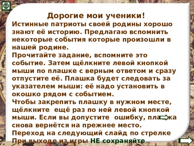 Дорогие мои ученики! Истинные патриоты своей родины хорошо знают её историю. Предлагаю вспомнить некоторые события которые произошли в нашей родине. Прочитайте задание, вспомните это событие. Затем щёлкните левой кнопкой мыши по плашке с верным ответом и сразу отпустите её. Плашка будет следовать за указателем мыши: её надо установить в окошко рядом с событием. Чтобы закрепить плашку в нужном месте, щёлкните ещё раз по ней левой кнопкой мыши. Если вы допустите ошибку, плашка снова вернётся на прежнее место. Переход на следующий слайд по стрелке При выходе из игры НЕ сохраняйте изменения! 