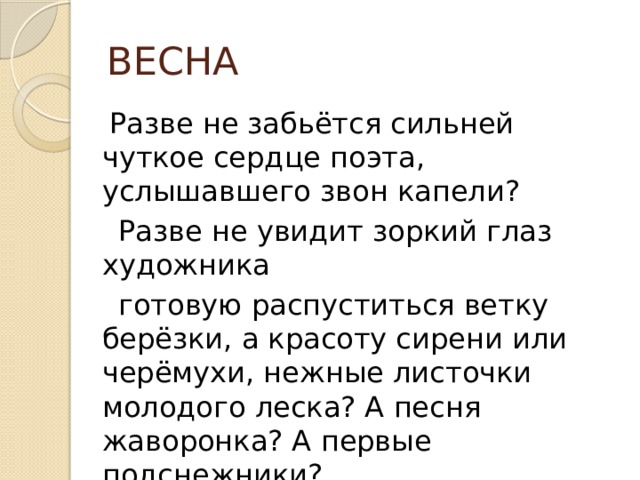 ВЕСНА  Разве не забьётся сильней чуткое сердце поэта, услышавшего звон капели?  Разве не увидит зоркий глаз художника  готовую распуститься ветку берёзки, а красоту сирени или черёмухи, нежные листочки молодого леска? А песня жаворонка? А первые подснежники?  Нет не остались к этому равнодушны ни  поэты, ни художники, ни композиторы. 