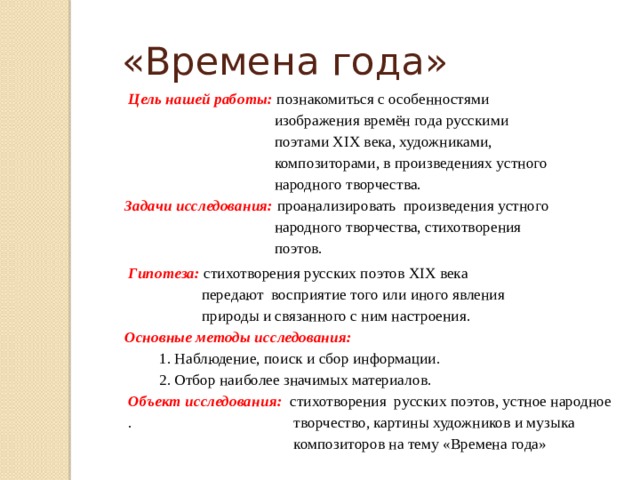 «Времена года»  Цель нашей работы:  познакомиться с особенностями  изображения времён года русскими  поэтами XIX века, художниками,  композиторами, в произведениях устного  народного творчества. Задачи исследования: проанализировать произведения устного  народного творчества, стихотворения  поэтов.  Гипотеза: стихотворения русских поэтов XIX века  передают восприятие того или иного явления  природы и связанного с ним настроения. Основные методы исследования:    1. Наблюдение, поиск и сбор информации.  2. Отбор наиболее значимых материалов.  Объект исследования: стихотворения русских поэтов, устное народное  . творчество, картины художников и музыка  композиторов на тему «Времена года» 