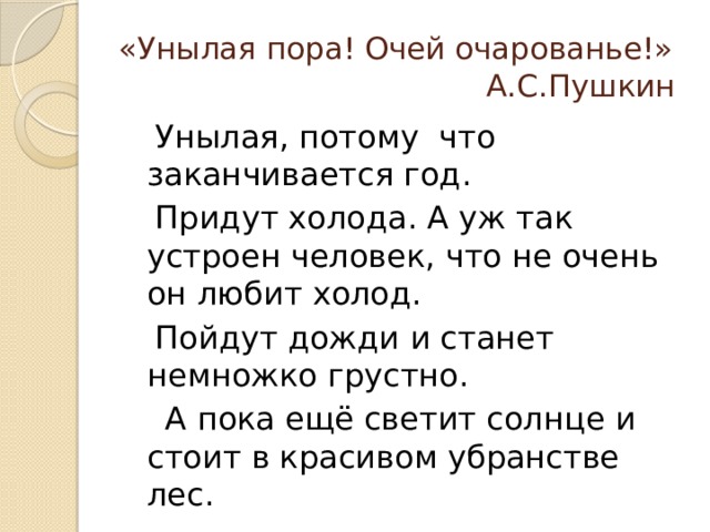 «Унылая пора! Очей очарованье!»  А.С.Пушкин  Унылая, потому что заканчивается год.  Придут холода. А уж так устроен человек, что не очень он любит холод.  Пойдут дожди и станет немножко грустно.  А пока ещё светит солнце и стоит в красивом убранстве лес. 