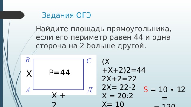 Задания ОГЭ Найдите пло­щадь прямоугольника, если его пе­ри­метр равен 44 и одна сто­ро­на на 2 боль­ше другой. (Х +Х+2)2=44 2Х+2=22 2Х= 22-2 Х = 20:2 Х= 10 Р=44 Х S = 10 ∙ 12 = = 120 Х + 2 