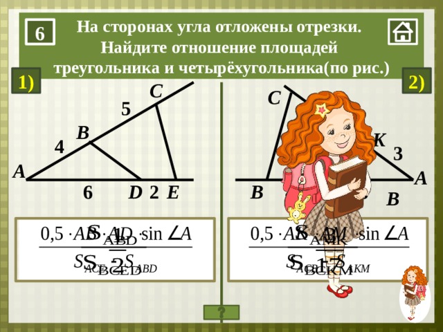 На сторонах угла отложены отрезки. Найдите отношение площадей треугольника и четырёхугольника(по рис.) 6 2) 1) C С 5 9 B K 4 3 А А M 4 2 6 6 B E D В 1. Нажимаем на мини-изображение девочки в правом нижнем углу. 2.На слайде выполнены настройки анимированной ДВОЙНОЙ сорбонки: 1 нажатие – решение, 2 нажатие – ответ. При последующем нажатии – исходная позиция и повтор действий. 3. При завершении решений на слайде нажимаем на мини-изображение в правом нижнем углу.  