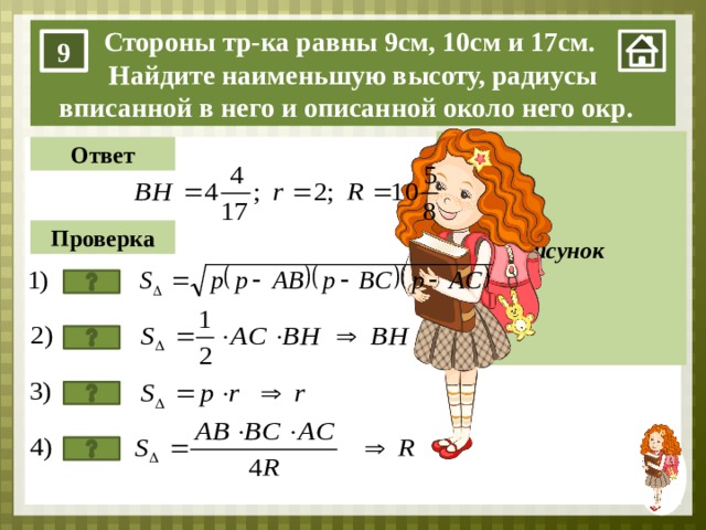 9 10 Стороны тр-ка равны 9см, 10см и 17см. Найдите наименьшую высоту, радиусы вписанной в него и описанной около него окр. 9 В Рисунок Ответ Проверка H А С 17 1. Нажимаем на мини-изображение девочки в правом нижнем углу. 2. нажимаем на прямоугольник «Рисунок». 3. Задачу учащиеся решают на доске. Кнопка «Ответ» – проверяем ответ, который получился у ребёнка. Кнопка «Проверка» – проверяем алгоритм решения задачи. Каждый последующий пункт появляется после нажатия на кнопку. 4. Кнопка со знаком вопроса – переход на слайд теории.  