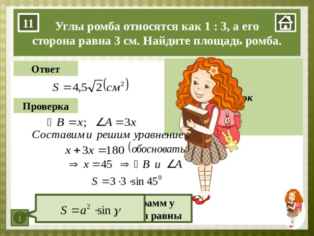 Углы ромба относятся как 1 : 3, а его сторона равна 3 см. Найдите площадь ромба. 11 А Рисунок Ответ В D Проверка С 1. Нажимаем на мини-изображение девочки в правом нижнем углу. 2. нажимаем на прямоугольник «Рисунок». 3. Задачу учащиеся решают на доске. Кнопка «Ответ» – проверяем ответ, который получился у ребёнка. Кнопка «Проверка» – проверяем алгоритм решения задачи. Каждый последующий пункт появляется после нажатия на кнопку. Ромб – параллелограмм у которого все стороны равны  