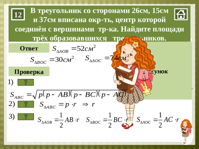 15 26 37 В треугольник со сторонами 26см, 15см и 37см вписана окр-ть, центр которой соединён с вершинами тр-ка. Найдите площади трёх образовавшихся треугольников. 12 В Рисунок Ответ r r Проверка О r С А 1. Нажимаем на мини-изображение девочки в правом нижнем углу. 2. нажимаем на прямоугольник «Рисунок». 3. Задачу учащиеся решают на доске. Кнопка «Ответ» – проверяем ответ, который получился у ребёнка. Кнопка «Проверка» – проверяем алгоритм решения задачи. Каждый последующий пункт появляется после нажатия на кнопку. 4. Кнопка со знаком вопроса – переход на слайд теории.  