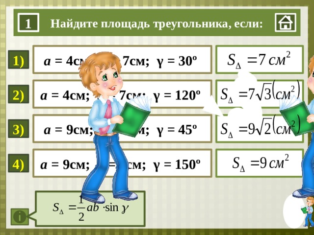 Найдите площадь треугольника, если: 1  а = 4см; b = 7см; γ = 30º 1) а = 4см; b = 7см; γ = 120º  2)  а = 9см; b = 4см; γ = 45º 3) 1. Нажать на мини-изображение мальчика в правом нижнем углу. 2 Для визуализации ответа – нажать на прямоугольник с примером 3. При завершении работы со слайдом нажимаем на мини-изображение в правом нижнем углу. а = 9см; b = 4см; γ = 150º  4)  