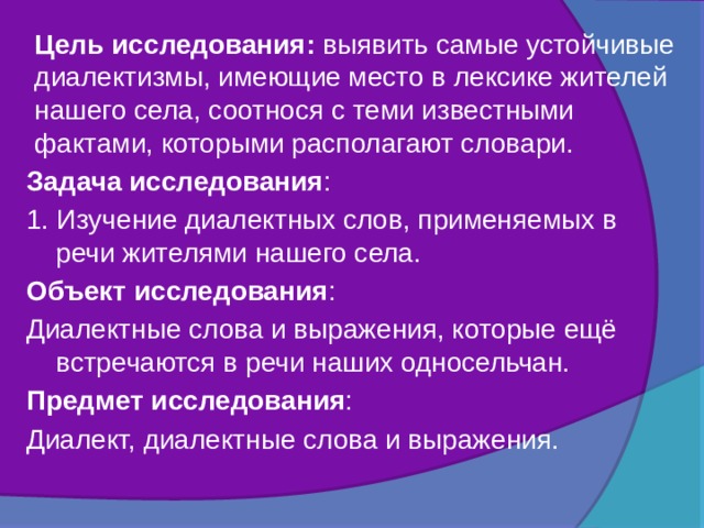 Цель исследования: выявить самые устойчивые диалектизмы, имеющие место в лексике жителей нашего села, соотнося с теми известными фактами, которыми располагают словари. Задача исследования : 1. Изучение диалектных слов, применяемых в речи жителями нашего села. Объект исследования : Диалектные слова и выражения, которые ещё встречаются в речи наших односельчан. Предмет исследования : Диалект, диалектные слова и выражения. 