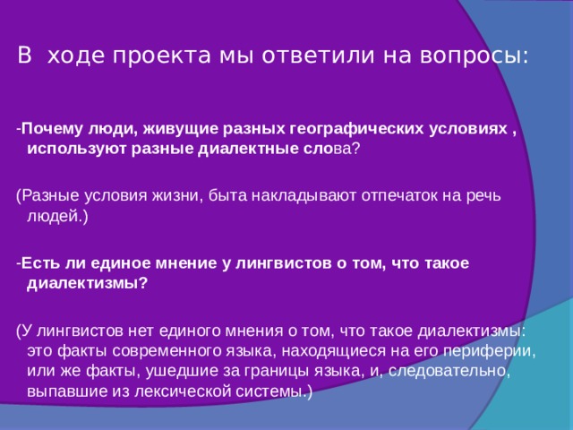 В ходе проекта мы ответили на вопросы:     - Почему люди, живущие разных географических условиях , используют разные диалектные сло ва?   (Разные условия жизни, быта накладывают отпечаток на речь людей.)   - Есть ли единое мнение у лингвистов о том, что такое диалектизмы?   (У лингвистов нет единого мнения о том, что такое диалектизмы: это факты современного языка, находящиеся на его периферии, или же факты, ушедшие за границы языка, и, следовательно, выпавшие из лексической системы.)    