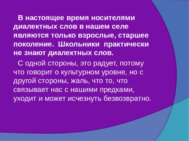   В настоящее время носителями диалектных слов в нашем селе являются только взрослые, старшее поколение. Школьники практически не знают диалектных слов.  С одной стороны, это радует, потому что говорит о культурном уровне, но с другой стороны, жаль, что то, что связывает нас с нашими предками, уходит и может исчезнуть безвозвратно. 