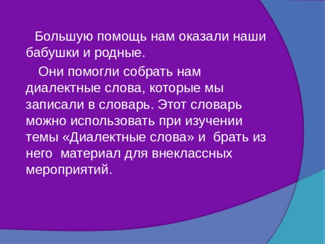  Большую помощь нам оказали наши бабушки и родные.  Они помогли собрать нам диалектные слова, которые мы записали в словарь. Этот словарь можно использовать при изучении темы «Диалектные слова» и брать из него материал для внеклассных мероприятий. 