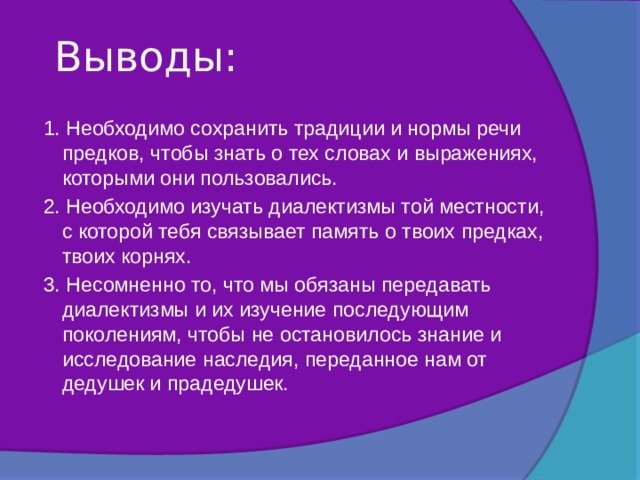 Выводы:   1. Необходимо сохранить традиции и нормы речи предков, чтобы знать о тех словах и выражениях, которыми они пользовались. 2. Необходимо изучать диалектизмы той местности, с которой тебя связывает память о твоих предках, твоих корнях. 3. Несомненно то, что мы обязаны передавать диалектизмы и их изучение последующим поколениям, чтобы не остановилось знание и исследование наследия, переданное нам от дедушек и прадедушек. 