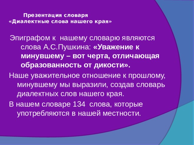  Презентация словаря  «Диалектные слова нашего края»   Эпиграфом к нашему словарю являются слова А.С.Пушкина: «Уважение к минувшему – вот черта, отличающая образованность от дикости». Наше уважительное отношение к прошлому, минувшему мы выразили, создав словарь диалектных слов нашего края. В нашем словаре 134 слова, которые употребляются в нашей местности. 