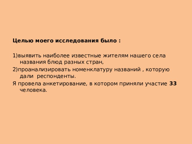 Целью моего исследования было : 1)выявить наиболее известные жителям нашего села названия блюд разных стран, 2)проанализировать номенклатуру названий , которую дали респонденты. Я провела анкетирование, в котором приняли участие 33 человека. 