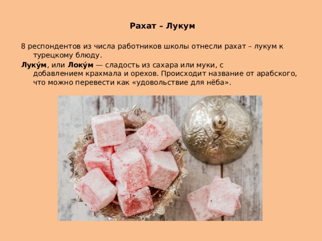   Рахат – Лукум 8 респондентов из числа работников школы отнесли рахат – лукум к турецкому блюду. Луку́м , или  Локу́м  — сладость из сахара или муки, с добавлением крахмала и орехов. Происходит название от арабского, что можно перевести как «удовольствие для нёба». 