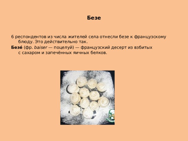 Безе 6 респондентов из числа жителей села отнесли безе к французскому блюду. Это действительно так. Безе́  (фр.  baiser  — поцелуй) — французский десерт из взбитых с сахаром и запечённых яичных белков. 