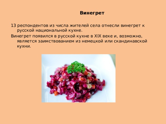  Винегрет 13 респондентов из числа жителей села отнесли винегрет к русской национальной кухне. Винегрет появился в русской кухне в XIX веке и, возможно, является заимствованием из немецкой или скандинавской кухни. 