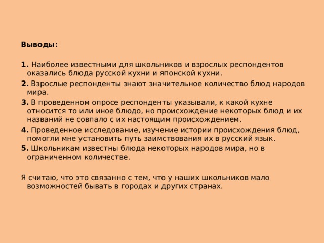 Выводы: 1. Наиболее известными для школьников  и взрослых респондентов оказались блюда русской кухни и японской кухни. 2. Взрослые респонденты знают значительное количество блюд народов мира. 3. В проведенном опросе респонденты указывали, к какой кухне относится то или иное блюдо, но происхождение некоторых блюд и их названий не совпало с их настоящим происхождением. 4. Проведенное исследование, изучение истории происхождения блюд, помогли мне установить путь заимствования их в русский язык. 5. Школьникам известны блюда некоторых народов мира, но в ограниченном количестве. Я считаю, что это связанно с тем, что у наших школьников мало возможностей бывать в городах и других странах. 