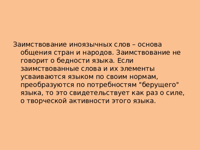 Заимствование иноязычных слов – основа общения стран и народов. Заимствование не говорит о бедности языка. Если заимствованные слова и их элементы усваиваются языком по своим нормам, преобразуются по потребностям 