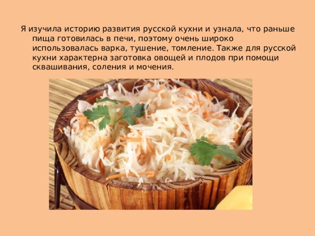 Я изучила историю развития русской кухни и узнала, что раньше пища готовилась в печи, поэтому очень широко использовалась варка, тушение, томление. Также для русской кухни характерна заготовка овощей и плодов при помощи сквашивания, соления и мочения. 