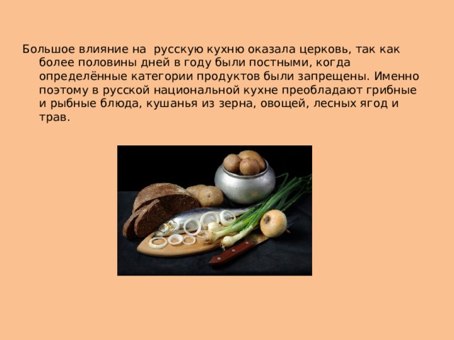Большое влияние на русскую кухню оказала церковь, так как более половины дней в году были постными, когда определённые категории продуктов были запрещены. Именно поэтому в русской национальной кухне преобладают грибные и рыбные блюда, кушанья из зерна, овощей, лесных ягод и трав.   