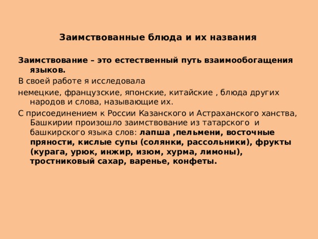 Заимствованные блюда и их названия   Заимствование – это естественный путь взаимообогащения языков. В своей работе я исследовала немецкие, французские, японские, китайские , блюда других народов и слова, называющие их. С присоединением к России Казанского и Астраханского ханства, Башкирии произошло заимствование из татарского и башкирского языка слов: лапша ,пельмени, восточные пряности, кислые супы (солянки, рассольники), фрукты (курага, урюк, инжир, изюм, хурма, лимоны), тростниковый сахар, варенье, конфеты. 