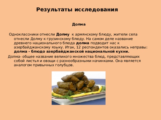 Результаты исследования   Долма  Одноклассники отнесли Долму к армянскому блюду, жители села отнесли Долму к грузинскому блюду. На самом деле название древнего национального блюда долма подводит нас к азербайджанскому языку. Итак, 12 респондентов оказались неправы: долма - блюдо азербайджанской национальной кухни. Долма- общее название великого множества блюд, представляющих собой листья и овощи с разнообразными начинками. Она является аналогом привычных голубцов. 