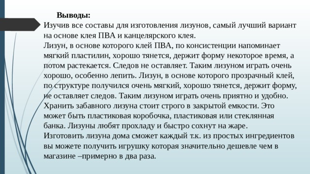   Выводы: Изучив все составы для изготовления лизунов, самый лучший вариант на основе клея ПВА и канцелярского клея. Лизун, в основе которого клей ПВА, по консистенции напоминает мягкий пластилин, хорошо тянется, держит форму некоторое время, а потом растекается. Следов не оставляет. Таким лизуном играть очень хорошо, особенно лепить. Лизун, в основе которого прозрачный клей, по структуре получился очень мягкий, хорошо тянется, держит форму, не оставляет следов. Таким лизуном играть очень приятно и удобно. Хранить забавного лизуна стоит строго в закрытой емкости. Это может быть пластиковая коробочка, пластиковая или стеклянная банка. Лизуны любят прохладу и быстро сохнут на жаре. Изготовить лизуна дома сможет каждый т.к. из простых ингредиентов вы можете получить игрушку которая значительно дешевле чем в магазине –примерно в два раза.   